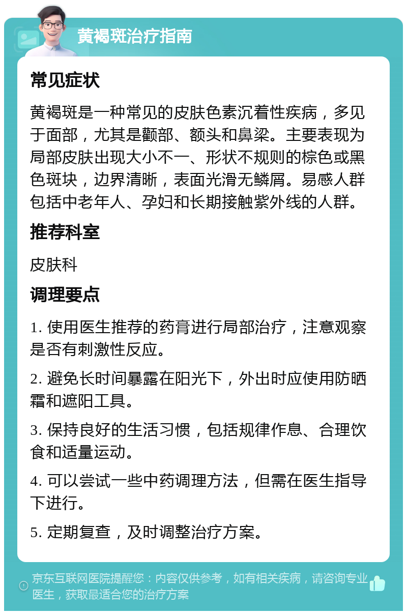 黄褐斑治疗指南 常见症状 黄褐斑是一种常见的皮肤色素沉着性疾病，多见于面部，尤其是颧部、额头和鼻梁。主要表现为局部皮肤出现大小不一、形状不规则的棕色或黑色斑块，边界清晰，表面光滑无鳞屑。易感人群包括中老年人、孕妇和长期接触紫外线的人群。 推荐科室 皮肤科 调理要点 1. 使用医生推荐的药膏进行局部治疗，注意观察是否有刺激性反应。 2. 避免长时间暴露在阳光下，外出时应使用防晒霜和遮阳工具。 3. 保持良好的生活习惯，包括规律作息、合理饮食和适量运动。 4. 可以尝试一些中药调理方法，但需在医生指导下进行。 5. 定期复查，及时调整治疗方案。