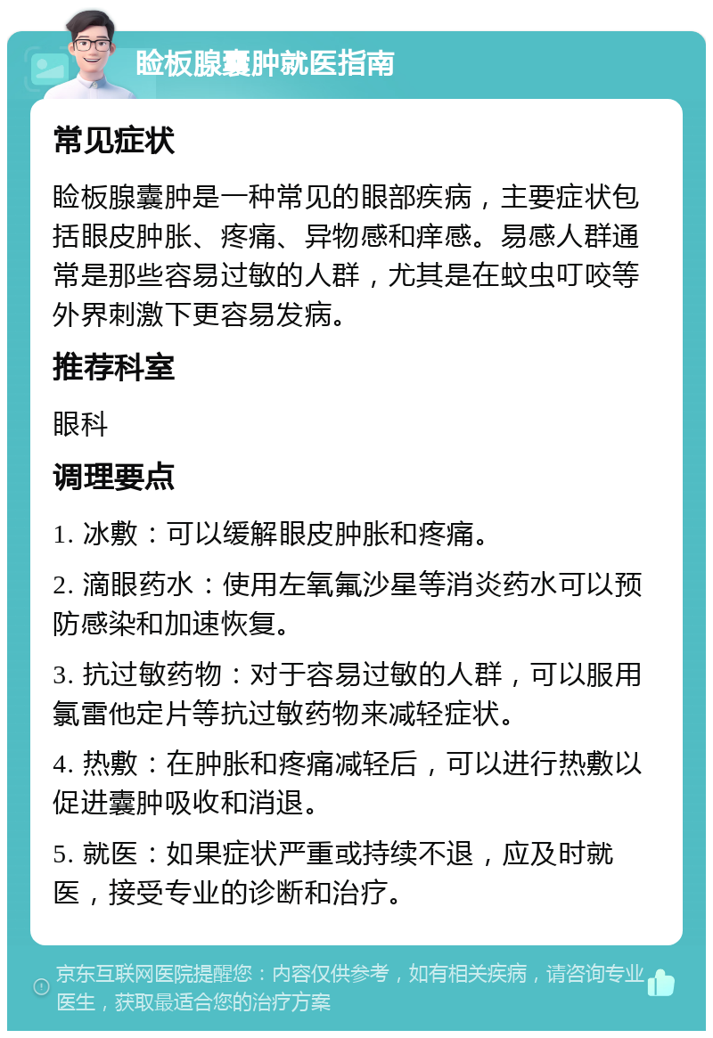 睑板腺囊肿就医指南 常见症状 睑板腺囊肿是一种常见的眼部疾病，主要症状包括眼皮肿胀、疼痛、异物感和痒感。易感人群通常是那些容易过敏的人群，尤其是在蚊虫叮咬等外界刺激下更容易发病。 推荐科室 眼科 调理要点 1. 冰敷：可以缓解眼皮肿胀和疼痛。 2. 滴眼药水：使用左氧氟沙星等消炎药水可以预防感染和加速恢复。 3. 抗过敏药物：对于容易过敏的人群，可以服用氯雷他定片等抗过敏药物来减轻症状。 4. 热敷：在肿胀和疼痛减轻后，可以进行热敷以促进囊肿吸收和消退。 5. 就医：如果症状严重或持续不退，应及时就医，接受专业的诊断和治疗。