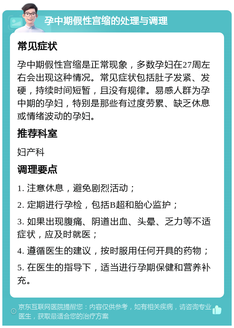 孕中期假性宫缩的处理与调理 常见症状 孕中期假性宫缩是正常现象，多数孕妇在27周左右会出现这种情况。常见症状包括肚子发紧、发硬，持续时间短暂，且没有规律。易感人群为孕中期的孕妇，特别是那些有过度劳累、缺乏休息或情绪波动的孕妇。 推荐科室 妇产科 调理要点 1. 注意休息，避免剧烈活动； 2. 定期进行孕检，包括B超和胎心监护； 3. 如果出现腹痛、阴道出血、头晕、乏力等不适症状，应及时就医； 4. 遵循医生的建议，按时服用任何开具的药物； 5. 在医生的指导下，适当进行孕期保健和营养补充。