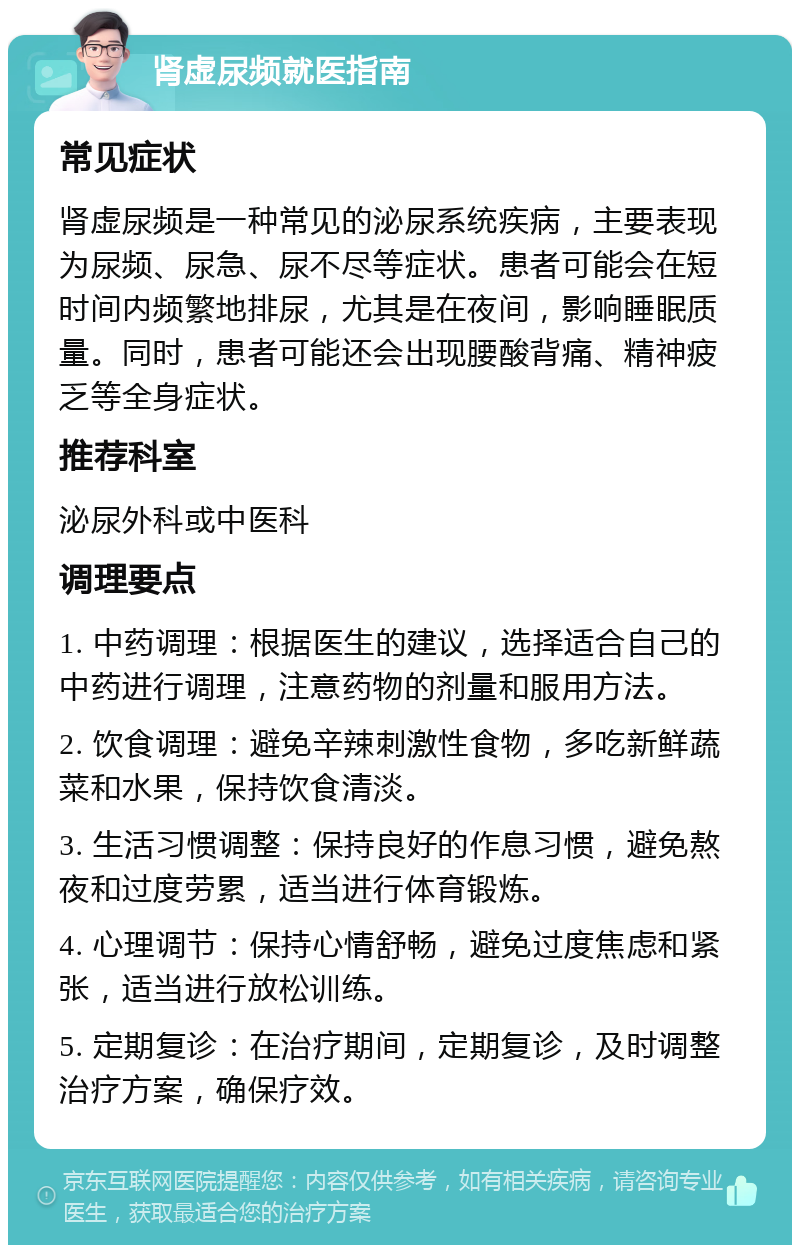 肾虚尿频就医指南 常见症状 肾虚尿频是一种常见的泌尿系统疾病，主要表现为尿频、尿急、尿不尽等症状。患者可能会在短时间内频繁地排尿，尤其是在夜间，影响睡眠质量。同时，患者可能还会出现腰酸背痛、精神疲乏等全身症状。 推荐科室 泌尿外科或中医科 调理要点 1. 中药调理：根据医生的建议，选择适合自己的中药进行调理，注意药物的剂量和服用方法。 2. 饮食调理：避免辛辣刺激性食物，多吃新鲜蔬菜和水果，保持饮食清淡。 3. 生活习惯调整：保持良好的作息习惯，避免熬夜和过度劳累，适当进行体育锻炼。 4. 心理调节：保持心情舒畅，避免过度焦虑和紧张，适当进行放松训练。 5. 定期复诊：在治疗期间，定期复诊，及时调整治疗方案，确保疗效。