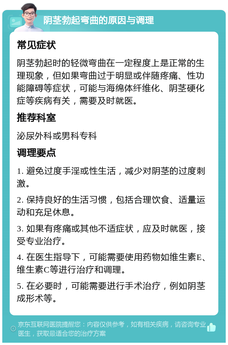 阴茎勃起弯曲的原因与调理 常见症状 阴茎勃起时的轻微弯曲在一定程度上是正常的生理现象，但如果弯曲过于明显或伴随疼痛、性功能障碍等症状，可能与海绵体纤维化、阴茎硬化症等疾病有关，需要及时就医。 推荐科室 泌尿外科或男科专科 调理要点 1. 避免过度手淫或性生活，减少对阴茎的过度刺激。 2. 保持良好的生活习惯，包括合理饮食、适量运动和充足休息。 3. 如果有疼痛或其他不适症状，应及时就医，接受专业治疗。 4. 在医生指导下，可能需要使用药物如维生素E、维生素C等进行治疗和调理。 5. 在必要时，可能需要进行手术治疗，例如阴茎成形术等。