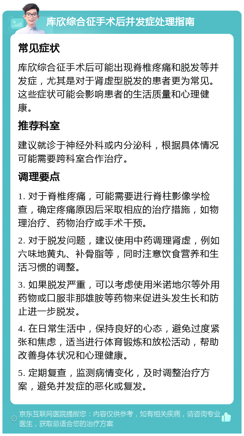 库欣综合征手术后并发症处理指南 常见症状 库欣综合征手术后可能出现脊椎疼痛和脱发等并发症，尤其是对于肾虚型脱发的患者更为常见。这些症状可能会影响患者的生活质量和心理健康。 推荐科室 建议就诊于神经外科或内分泌科，根据具体情况可能需要跨科室合作治疗。 调理要点 1. 对于脊椎疼痛，可能需要进行脊柱影像学检查，确定疼痛原因后采取相应的治疗措施，如物理治疗、药物治疗或手术干预。 2. 对于脱发问题，建议使用中药调理肾虚，例如六味地黄丸、补骨脂等，同时注意饮食营养和生活习惯的调整。 3. 如果脱发严重，可以考虑使用米诺地尔等外用药物或口服非那雄胺等药物来促进头发生长和防止进一步脱发。 4. 在日常生活中，保持良好的心态，避免过度紧张和焦虑，适当进行体育锻炼和放松活动，帮助改善身体状况和心理健康。 5. 定期复查，监测病情变化，及时调整治疗方案，避免并发症的恶化或复发。