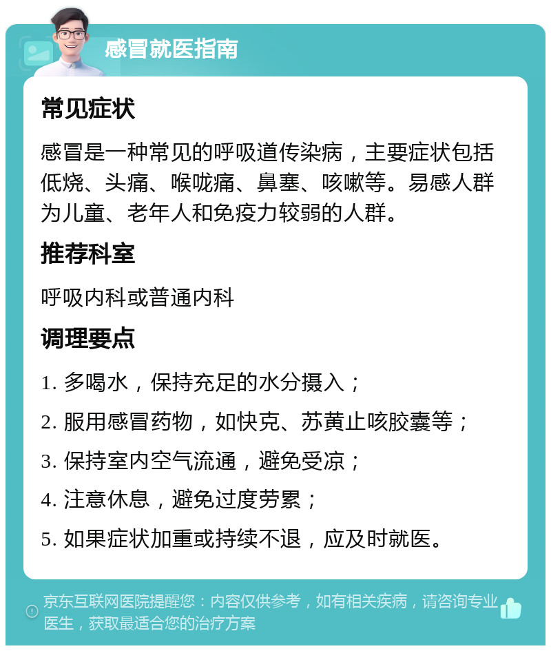 感冒就医指南 常见症状 感冒是一种常见的呼吸道传染病，主要症状包括低烧、头痛、喉咙痛、鼻塞、咳嗽等。易感人群为儿童、老年人和免疫力较弱的人群。 推荐科室 呼吸内科或普通内科 调理要点 1. 多喝水，保持充足的水分摄入； 2. 服用感冒药物，如快克、苏黄止咳胶囊等； 3. 保持室内空气流通，避免受凉； 4. 注意休息，避免过度劳累； 5. 如果症状加重或持续不退，应及时就医。