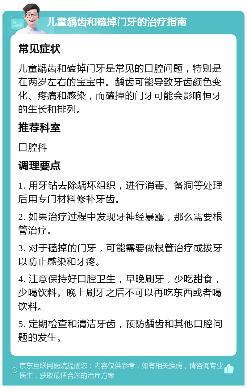 儿童龋齿和磕掉门牙的治疗指南 常见症状 儿童龋齿和磕掉门牙是常见的口腔问题，特别是在两岁左右的宝宝中。龋齿可能导致牙齿颜色变化、疼痛和感染，而磕掉的门牙可能会影响恒牙的生长和排列。 推荐科室 口腔科 调理要点 1. 用牙钻去除龋坏组织，进行消毒、备洞等处理后用专门材料修补牙齿。 2. 如果治疗过程中发现牙神经暴露，那么需要根管治疗。 3. 对于磕掉的门牙，可能需要做根管治疗或拔牙以防止感染和牙疼。 4. 注意保持好口腔卫生，早晚刷牙，少吃甜食，少喝饮料。晚上刷牙之后不可以再吃东西或者喝饮料。 5. 定期检查和清洁牙齿，预防龋齿和其他口腔问题的发生。