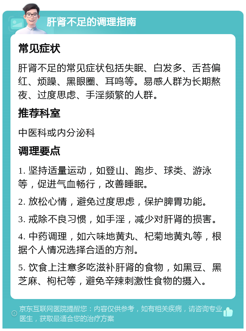 肝肾不足的调理指南 常见症状 肝肾不足的常见症状包括失眠、白发多、舌苔偏红、烦躁、黑眼圈、耳鸣等。易感人群为长期熬夜、过度思虑、手淫频繁的人群。 推荐科室 中医科或内分泌科 调理要点 1. 坚持适量运动，如登山、跑步、球类、游泳等，促进气血畅行，改善睡眠。 2. 放松心情，避免过度思虑，保护脾胃功能。 3. 戒除不良习惯，如手淫，减少对肝肾的损害。 4. 中药调理，如六味地黄丸、杞菊地黄丸等，根据个人情况选择合适的方剂。 5. 饮食上注意多吃滋补肝肾的食物，如黑豆、黑芝麻、枸杞等，避免辛辣刺激性食物的摄入。