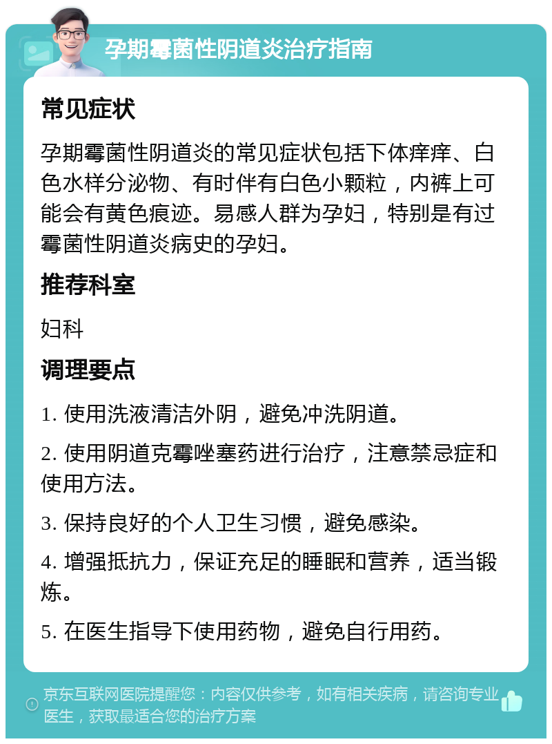 孕期霉菌性阴道炎治疗指南 常见症状 孕期霉菌性阴道炎的常见症状包括下体痒痒、白色水样分泌物、有时伴有白色小颗粒，内裤上可能会有黄色痕迹。易感人群为孕妇，特别是有过霉菌性阴道炎病史的孕妇。 推荐科室 妇科 调理要点 1. 使用洗液清洁外阴，避免冲洗阴道。 2. 使用阴道克霉唑塞药进行治疗，注意禁忌症和使用方法。 3. 保持良好的个人卫生习惯，避免感染。 4. 增强抵抗力，保证充足的睡眠和营养，适当锻炼。 5. 在医生指导下使用药物，避免自行用药。