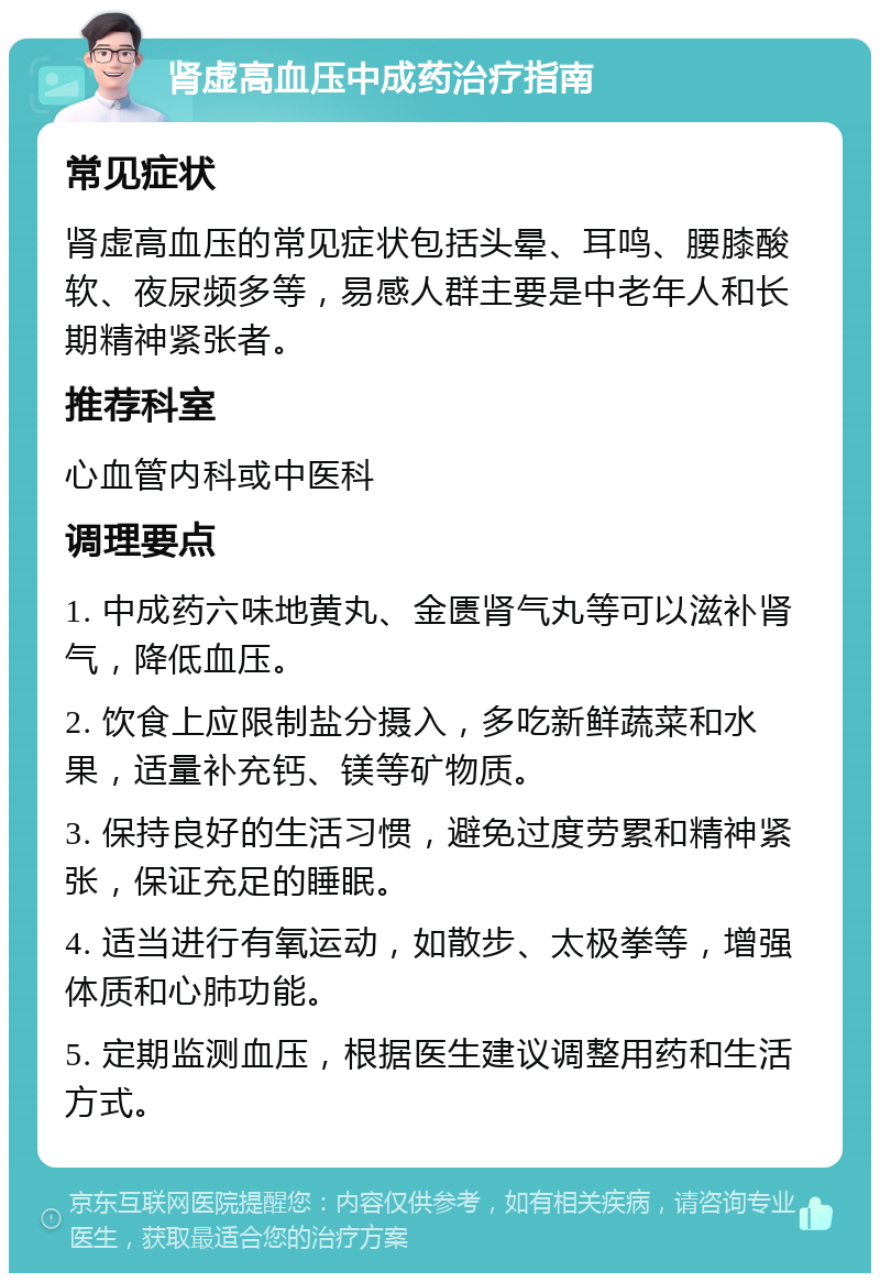 肾虚高血压中成药治疗指南 常见症状 肾虚高血压的常见症状包括头晕、耳鸣、腰膝酸软、夜尿频多等，易感人群主要是中老年人和长期精神紧张者。 推荐科室 心血管内科或中医科 调理要点 1. 中成药六味地黄丸、金匮肾气丸等可以滋补肾气，降低血压。 2. 饮食上应限制盐分摄入，多吃新鲜蔬菜和水果，适量补充钙、镁等矿物质。 3. 保持良好的生活习惯，避免过度劳累和精神紧张，保证充足的睡眠。 4. 适当进行有氧运动，如散步、太极拳等，增强体质和心肺功能。 5. 定期监测血压，根据医生建议调整用药和生活方式。