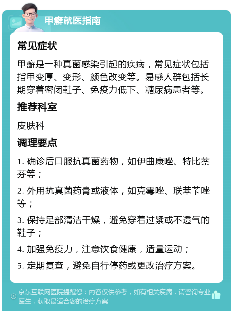 甲癣就医指南 常见症状 甲癣是一种真菌感染引起的疾病，常见症状包括指甲变厚、变形、颜色改变等。易感人群包括长期穿着密闭鞋子、免疫力低下、糖尿病患者等。 推荐科室 皮肤科 调理要点 1. 确诊后口服抗真菌药物，如伊曲康唑、特比萘芬等； 2. 外用抗真菌药膏或液体，如克霉唑、联苯苄唑等； 3. 保持足部清洁干燥，避免穿着过紧或不透气的鞋子； 4. 加强免疫力，注意饮食健康，适量运动； 5. 定期复查，避免自行停药或更改治疗方案。