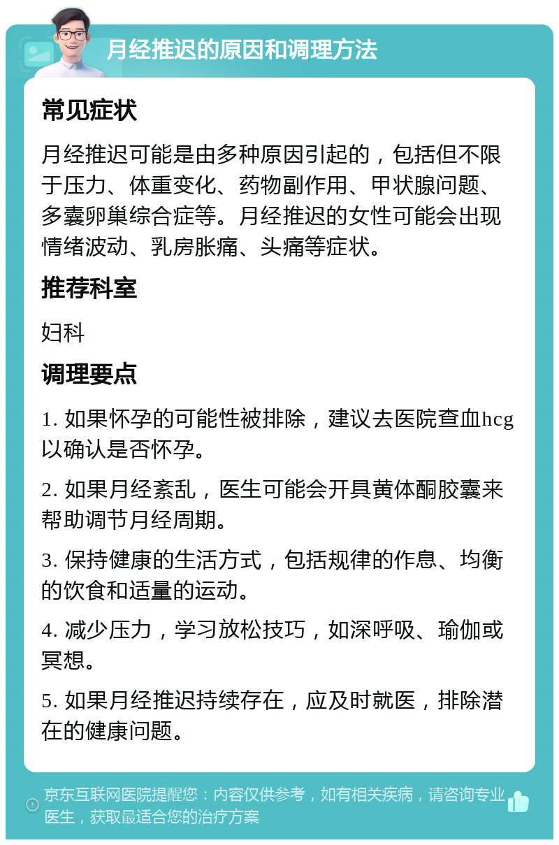 月经推迟的原因和调理方法 常见症状 月经推迟可能是由多种原因引起的，包括但不限于压力、体重变化、药物副作用、甲状腺问题、多囊卵巢综合症等。月经推迟的女性可能会出现情绪波动、乳房胀痛、头痛等症状。 推荐科室 妇科 调理要点 1. 如果怀孕的可能性被排除，建议去医院查血hcg以确认是否怀孕。 2. 如果月经紊乱，医生可能会开具黄体酮胶囊来帮助调节月经周期。 3. 保持健康的生活方式，包括规律的作息、均衡的饮食和适量的运动。 4. 减少压力，学习放松技巧，如深呼吸、瑜伽或冥想。 5. 如果月经推迟持续存在，应及时就医，排除潜在的健康问题。