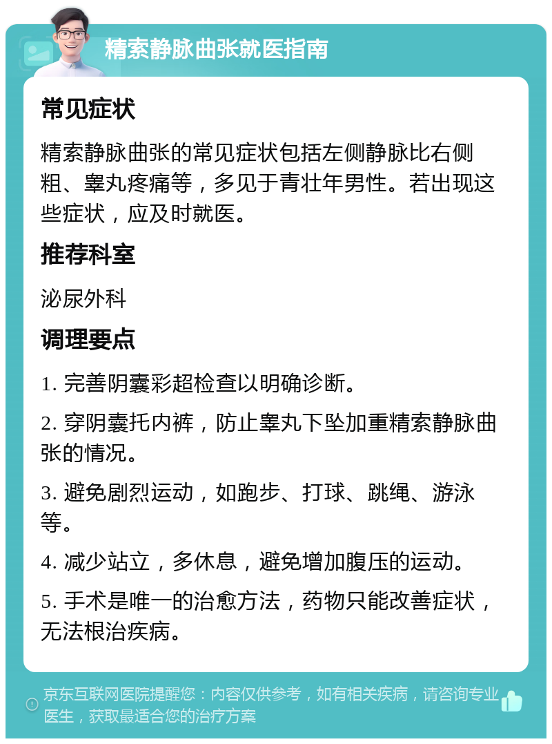 精索静脉曲张就医指南 常见症状 精索静脉曲张的常见症状包括左侧静脉比右侧粗、睾丸疼痛等，多见于青壮年男性。若出现这些症状，应及时就医。 推荐科室 泌尿外科 调理要点 1. 完善阴囊彩超检查以明确诊断。 2. 穿阴囊托内裤，防止睾丸下坠加重精索静脉曲张的情况。 3. 避免剧烈运动，如跑步、打球、跳绳、游泳等。 4. 减少站立，多休息，避免增加腹压的运动。 5. 手术是唯一的治愈方法，药物只能改善症状，无法根治疾病。