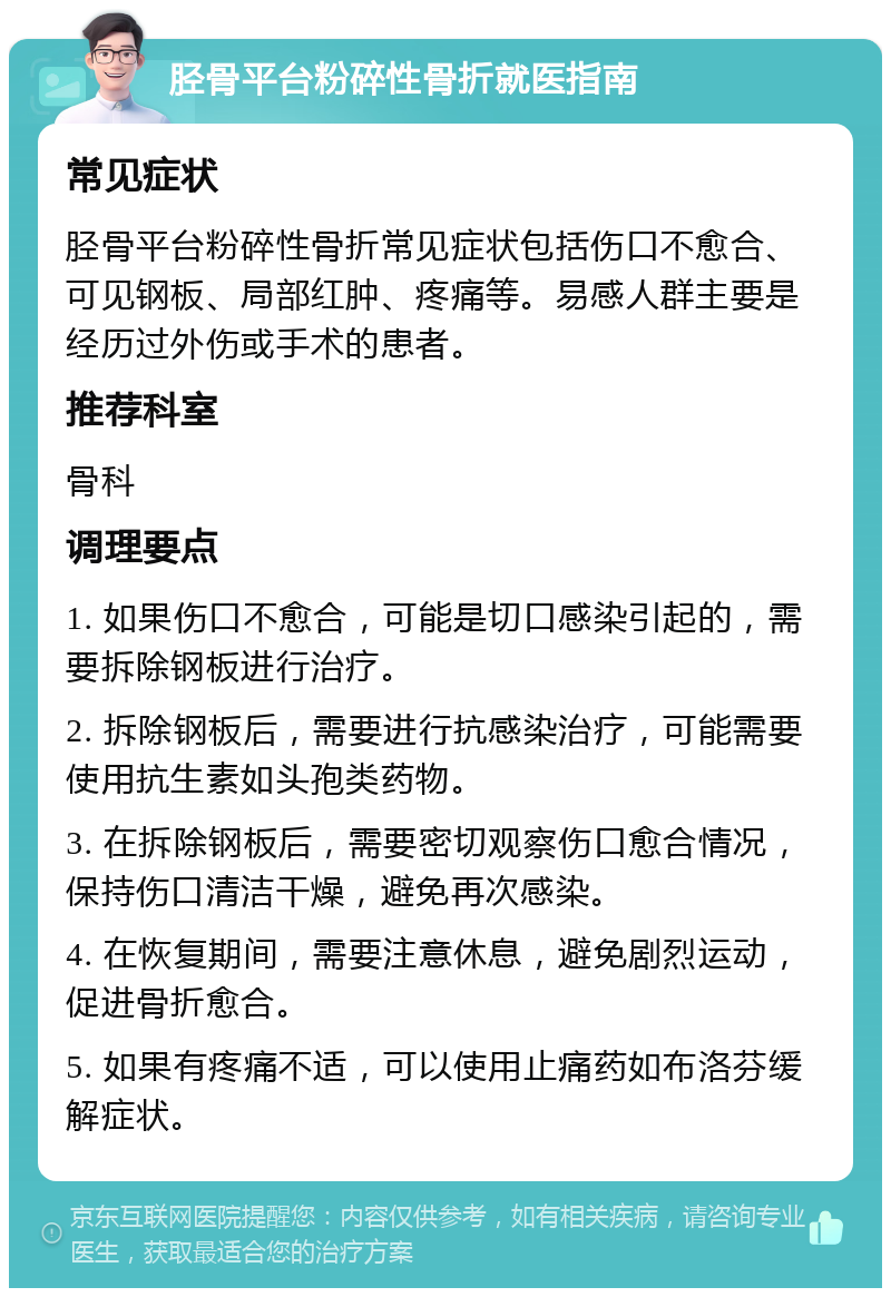 胫骨平台粉碎性骨折就医指南 常见症状 胫骨平台粉碎性骨折常见症状包括伤口不愈合、可见钢板、局部红肿、疼痛等。易感人群主要是经历过外伤或手术的患者。 推荐科室 骨科 调理要点 1. 如果伤口不愈合，可能是切口感染引起的，需要拆除钢板进行治疗。 2. 拆除钢板后，需要进行抗感染治疗，可能需要使用抗生素如头孢类药物。 3. 在拆除钢板后，需要密切观察伤口愈合情况，保持伤口清洁干燥，避免再次感染。 4. 在恢复期间，需要注意休息，避免剧烈运动，促进骨折愈合。 5. 如果有疼痛不适，可以使用止痛药如布洛芬缓解症状。