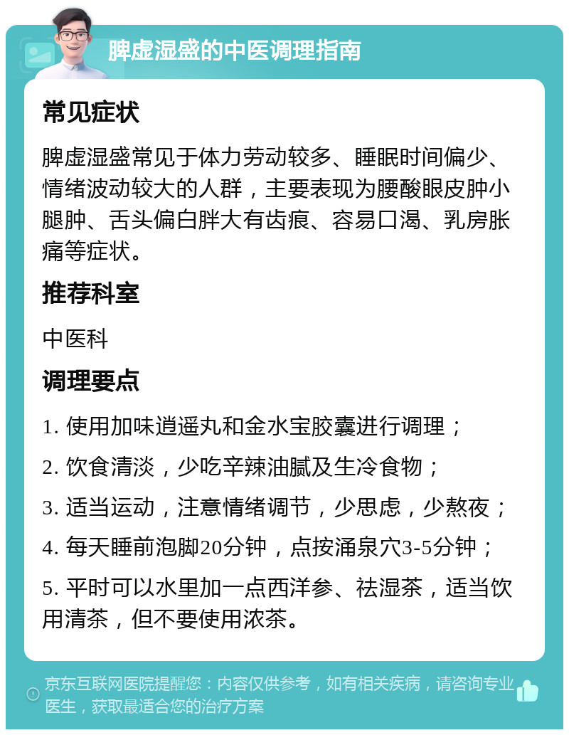 脾虚湿盛的中医调理指南 常见症状 脾虚湿盛常见于体力劳动较多、睡眠时间偏少、情绪波动较大的人群，主要表现为腰酸眼皮肿小腿肿、舌头偏白胖大有齿痕、容易口渴、乳房胀痛等症状。 推荐科室 中医科 调理要点 1. 使用加味逍遥丸和金水宝胶囊进行调理； 2. 饮食清淡，少吃辛辣油腻及生冷食物； 3. 适当运动，注意情绪调节，少思虑，少熬夜； 4. 每天睡前泡脚20分钟，点按涌泉穴3-5分钟； 5. 平时可以水里加一点西洋参、祛湿茶，适当饮用清茶，但不要使用浓茶。