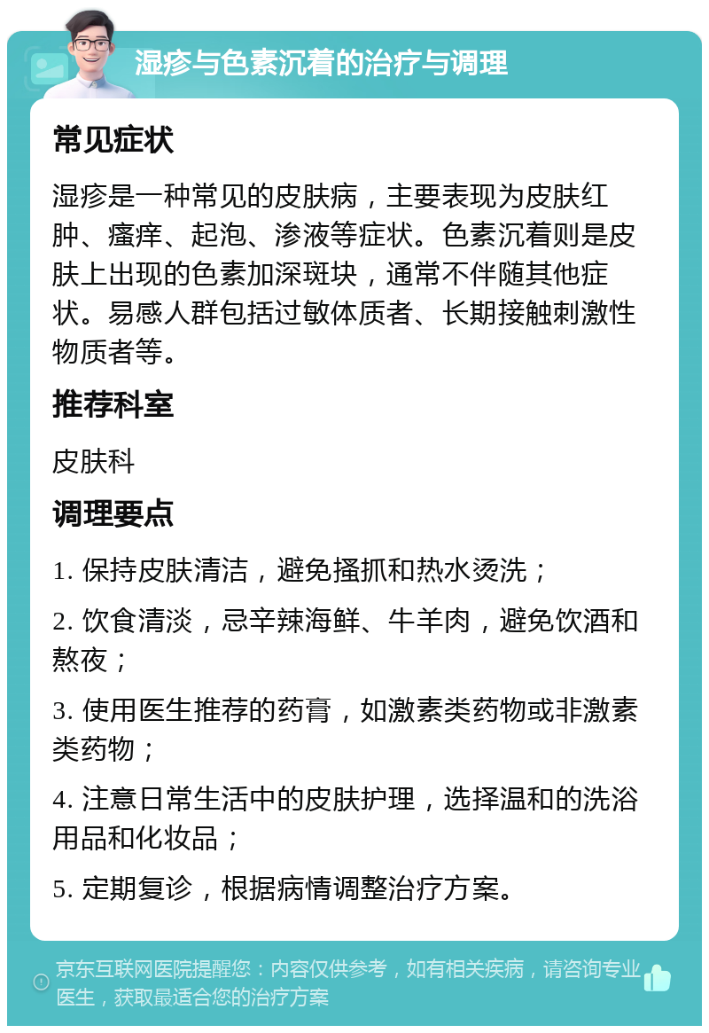 湿疹与色素沉着的治疗与调理 常见症状 湿疹是一种常见的皮肤病，主要表现为皮肤红肿、瘙痒、起泡、渗液等症状。色素沉着则是皮肤上出现的色素加深斑块，通常不伴随其他症状。易感人群包括过敏体质者、长期接触刺激性物质者等。 推荐科室 皮肤科 调理要点 1. 保持皮肤清洁，避免搔抓和热水烫洗； 2. 饮食清淡，忌辛辣海鲜、牛羊肉，避免饮酒和熬夜； 3. 使用医生推荐的药膏，如激素类药物或非激素类药物； 4. 注意日常生活中的皮肤护理，选择温和的洗浴用品和化妆品； 5. 定期复诊，根据病情调整治疗方案。