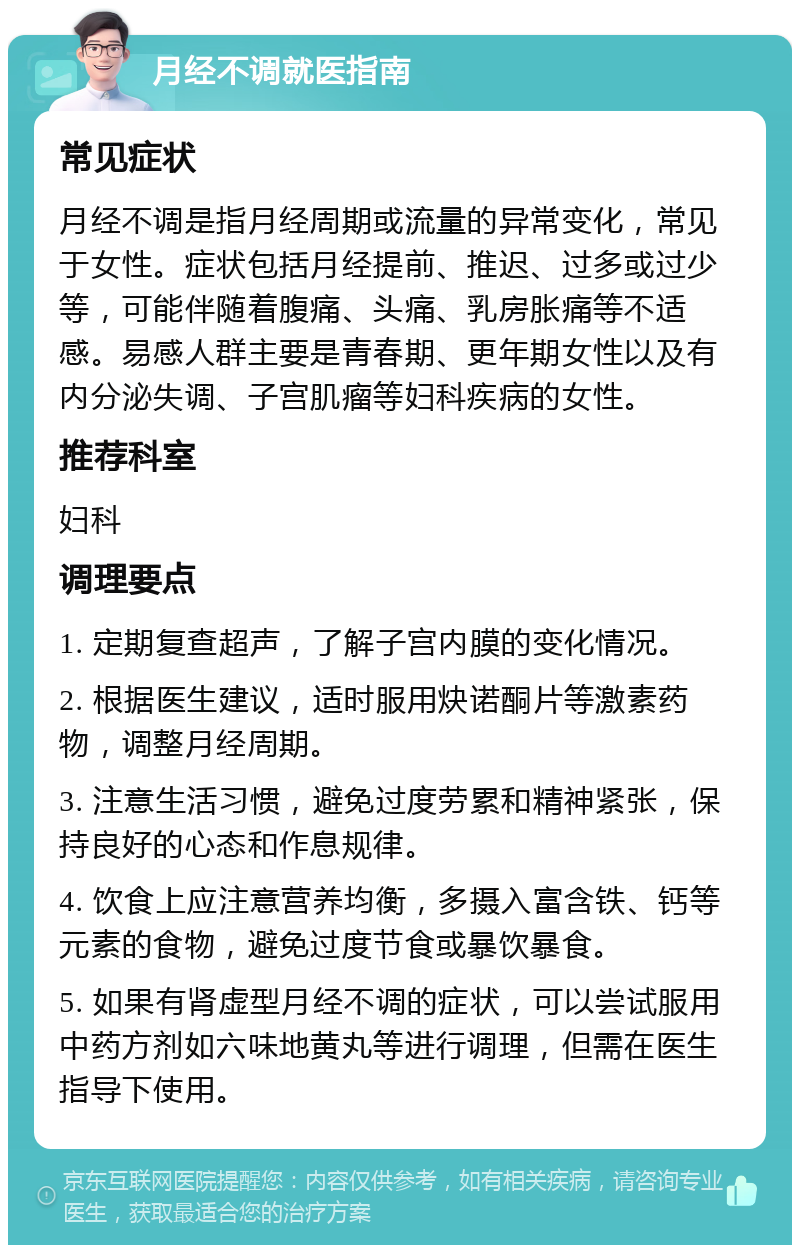 月经不调就医指南 常见症状 月经不调是指月经周期或流量的异常变化，常见于女性。症状包括月经提前、推迟、过多或过少等，可能伴随着腹痛、头痛、乳房胀痛等不适感。易感人群主要是青春期、更年期女性以及有内分泌失调、子宫肌瘤等妇科疾病的女性。 推荐科室 妇科 调理要点 1. 定期复查超声，了解子宫内膜的变化情况。 2. 根据医生建议，适时服用炔诺酮片等激素药物，调整月经周期。 3. 注意生活习惯，避免过度劳累和精神紧张，保持良好的心态和作息规律。 4. 饮食上应注意营养均衡，多摄入富含铁、钙等元素的食物，避免过度节食或暴饮暴食。 5. 如果有肾虚型月经不调的症状，可以尝试服用中药方剂如六味地黄丸等进行调理，但需在医生指导下使用。