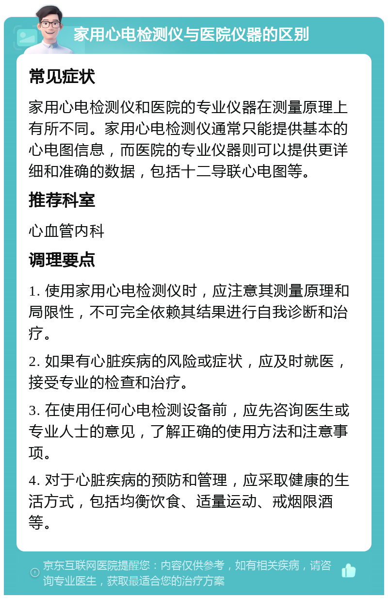 家用心电检测仪与医院仪器的区别 常见症状 家用心电检测仪和医院的专业仪器在测量原理上有所不同。家用心电检测仪通常只能提供基本的心电图信息，而医院的专业仪器则可以提供更详细和准确的数据，包括十二导联心电图等。 推荐科室 心血管内科 调理要点 1. 使用家用心电检测仪时，应注意其测量原理和局限性，不可完全依赖其结果进行自我诊断和治疗。 2. 如果有心脏疾病的风险或症状，应及时就医，接受专业的检查和治疗。 3. 在使用任何心电检测设备前，应先咨询医生或专业人士的意见，了解正确的使用方法和注意事项。 4. 对于心脏疾病的预防和管理，应采取健康的生活方式，包括均衡饮食、适量运动、戒烟限酒等。