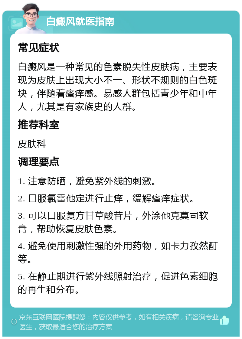 白癜风就医指南 常见症状 白癜风是一种常见的色素脱失性皮肤病，主要表现为皮肤上出现大小不一、形状不规则的白色斑块，伴随着瘙痒感。易感人群包括青少年和中年人，尤其是有家族史的人群。 推荐科室 皮肤科 调理要点 1. 注意防晒，避免紫外线的刺激。 2. 口服氯雷他定进行止痒，缓解瘙痒症状。 3. 可以口服复方甘草酸苷片，外涂他克莫司软膏，帮助恢复皮肤色素。 4. 避免使用刺激性强的外用药物，如卡力孜然酊等。 5. 在静止期进行紫外线照射治疗，促进色素细胞的再生和分布。