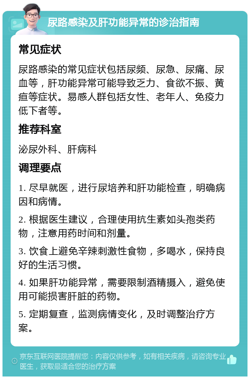 尿路感染及肝功能异常的诊治指南 常见症状 尿路感染的常见症状包括尿频、尿急、尿痛、尿血等，肝功能异常可能导致乏力、食欲不振、黄疸等症状。易感人群包括女性、老年人、免疫力低下者等。 推荐科室 泌尿外科、肝病科 调理要点 1. 尽早就医，进行尿培养和肝功能检查，明确病因和病情。 2. 根据医生建议，合理使用抗生素如头孢类药物，注意用药时间和剂量。 3. 饮食上避免辛辣刺激性食物，多喝水，保持良好的生活习惯。 4. 如果肝功能异常，需要限制酒精摄入，避免使用可能损害肝脏的药物。 5. 定期复查，监测病情变化，及时调整治疗方案。