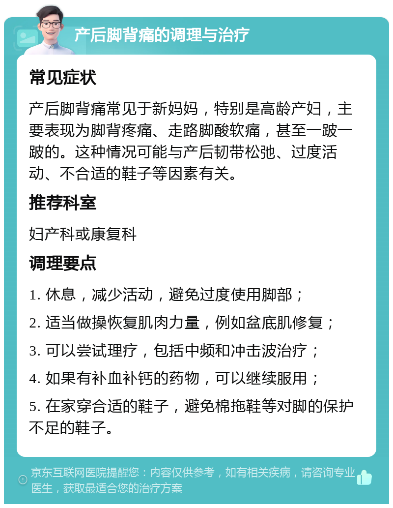 产后脚背痛的调理与治疗 常见症状 产后脚背痛常见于新妈妈，特别是高龄产妇，主要表现为脚背疼痛、走路脚酸软痛，甚至一跛一跛的。这种情况可能与产后韧带松弛、过度活动、不合适的鞋子等因素有关。 推荐科室 妇产科或康复科 调理要点 1. 休息，减少活动，避免过度使用脚部； 2. 适当做操恢复肌肉力量，例如盆底肌修复； 3. 可以尝试理疗，包括中频和冲击波治疗； 4. 如果有补血补钙的药物，可以继续服用； 5. 在家穿合适的鞋子，避免棉拖鞋等对脚的保护不足的鞋子。