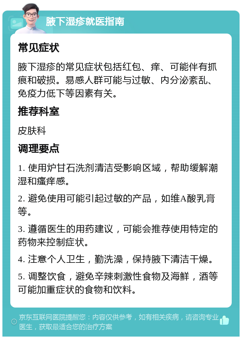 腋下湿疹就医指南 常见症状 腋下湿疹的常见症状包括红包、痒、可能伴有抓痕和破损。易感人群可能与过敏、内分泌紊乱、免疫力低下等因素有关。 推荐科室 皮肤科 调理要点 1. 使用炉甘石洗剂清洁受影响区域，帮助缓解潮湿和瘙痒感。 2. 避免使用可能引起过敏的产品，如维A酸乳膏等。 3. 遵循医生的用药建议，可能会推荐使用特定的药物来控制症状。 4. 注意个人卫生，勤洗澡，保持腋下清洁干燥。 5. 调整饮食，避免辛辣刺激性食物及海鲜，酒等可能加重症状的食物和饮料。