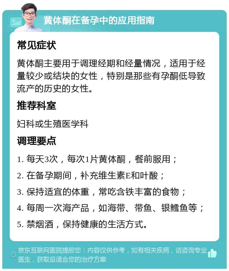 黄体酮在备孕中的应用指南 常见症状 黄体酮主要用于调理经期和经量情况，适用于经量较少或结块的女性，特别是那些有孕酮低导致流产的历史的女性。 推荐科室 妇科或生殖医学科 调理要点 1. 每天3次，每次1片黄体酮，餐前服用； 2. 在备孕期间，补充维生素E和叶酸； 3. 保持适宜的体重，常吃含铁丰富的食物； 4. 每周一次海产品，如海带、带鱼、银鳕鱼等； 5. 禁烟酒，保持健康的生活方式。