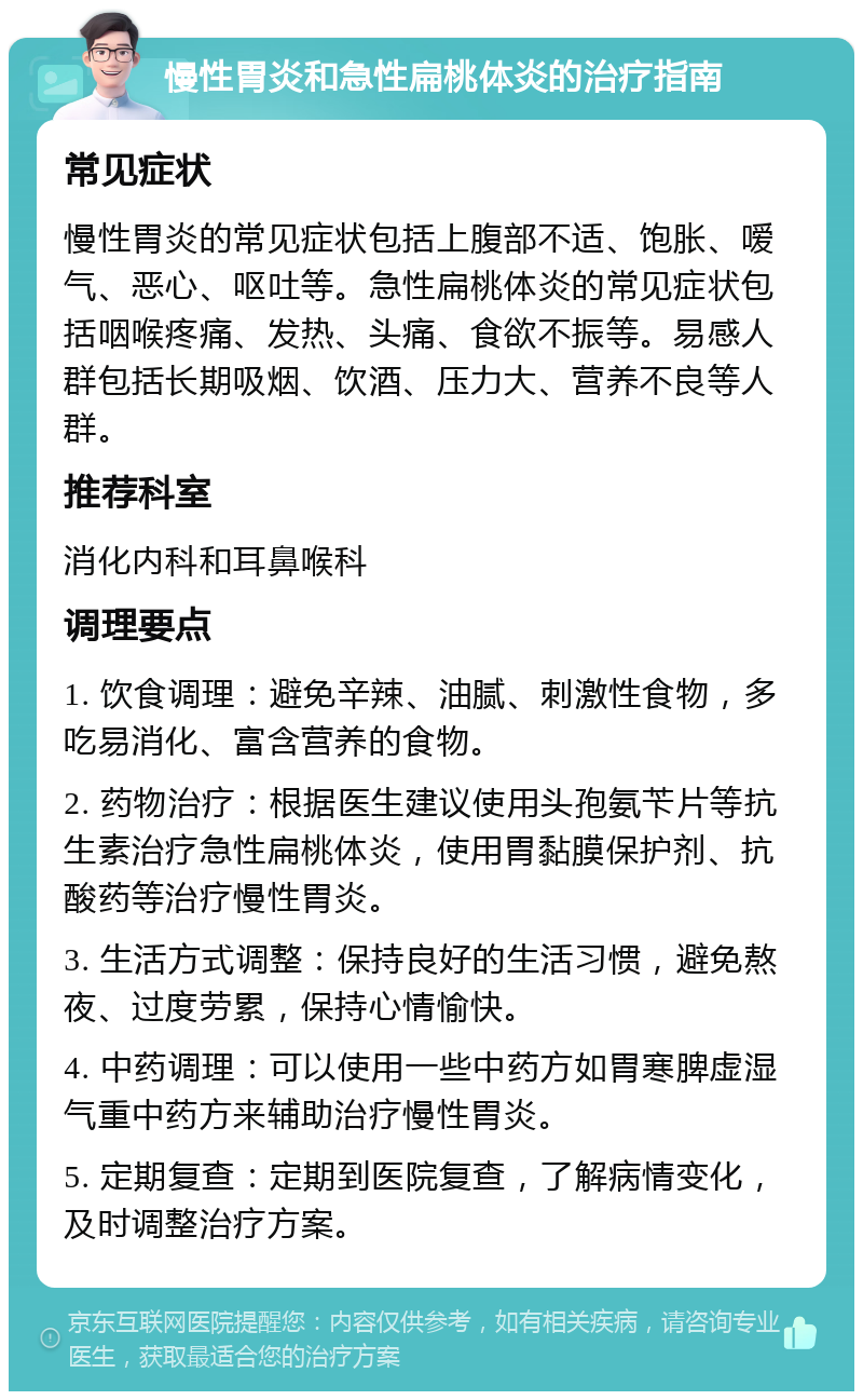 慢性胃炎和急性扁桃体炎的治疗指南 常见症状 慢性胃炎的常见症状包括上腹部不适、饱胀、嗳气、恶心、呕吐等。急性扁桃体炎的常见症状包括咽喉疼痛、发热、头痛、食欲不振等。易感人群包括长期吸烟、饮酒、压力大、营养不良等人群。 推荐科室 消化内科和耳鼻喉科 调理要点 1. 饮食调理：避免辛辣、油腻、刺激性食物，多吃易消化、富含营养的食物。 2. 药物治疗：根据医生建议使用头孢氨苄片等抗生素治疗急性扁桃体炎，使用胃黏膜保护剂、抗酸药等治疗慢性胃炎。 3. 生活方式调整：保持良好的生活习惯，避免熬夜、过度劳累，保持心情愉快。 4. 中药调理：可以使用一些中药方如胃寒脾虚湿气重中药方来辅助治疗慢性胃炎。 5. 定期复查：定期到医院复查，了解病情变化，及时调整治疗方案。