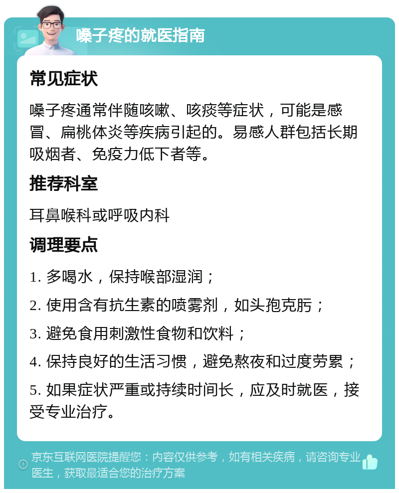 嗓子疼的就医指南 常见症状 嗓子疼通常伴随咳嗽、咳痰等症状，可能是感冒、扁桃体炎等疾病引起的。易感人群包括长期吸烟者、免疫力低下者等。 推荐科室 耳鼻喉科或呼吸内科 调理要点 1. 多喝水，保持喉部湿润； 2. 使用含有抗生素的喷雾剂，如头孢克肟； 3. 避免食用刺激性食物和饮料； 4. 保持良好的生活习惯，避免熬夜和过度劳累； 5. 如果症状严重或持续时间长，应及时就医，接受专业治疗。