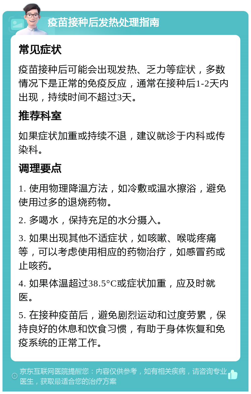 疫苗接种后发热处理指南 常见症状 疫苗接种后可能会出现发热、乏力等症状，多数情况下是正常的免疫反应，通常在接种后1-2天内出现，持续时间不超过3天。 推荐科室 如果症状加重或持续不退，建议就诊于内科或传染科。 调理要点 1. 使用物理降温方法，如冷敷或温水擦浴，避免使用过多的退烧药物。 2. 多喝水，保持充足的水分摄入。 3. 如果出现其他不适症状，如咳嗽、喉咙疼痛等，可以考虑使用相应的药物治疗，如感冒药或止咳药。 4. 如果体温超过38.5°C或症状加重，应及时就医。 5. 在接种疫苗后，避免剧烈运动和过度劳累，保持良好的休息和饮食习惯，有助于身体恢复和免疫系统的正常工作。