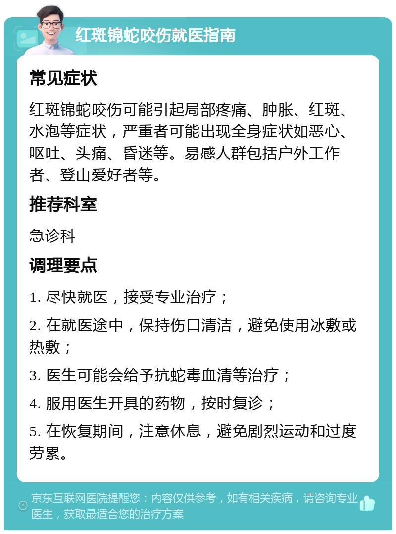 红斑锦蛇咬伤就医指南 常见症状 红斑锦蛇咬伤可能引起局部疼痛、肿胀、红斑、水泡等症状，严重者可能出现全身症状如恶心、呕吐、头痛、昏迷等。易感人群包括户外工作者、登山爱好者等。 推荐科室 急诊科 调理要点 1. 尽快就医，接受专业治疗； 2. 在就医途中，保持伤口清洁，避免使用冰敷或热敷； 3. 医生可能会给予抗蛇毒血清等治疗； 4. 服用医生开具的药物，按时复诊； 5. 在恢复期间，注意休息，避免剧烈运动和过度劳累。