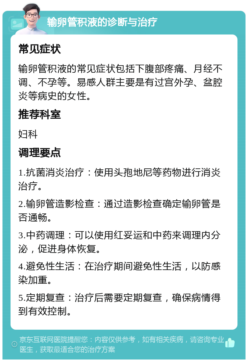 输卵管积液的诊断与治疗 常见症状 输卵管积液的常见症状包括下腹部疼痛、月经不调、不孕等。易感人群主要是有过宫外孕、盆腔炎等病史的女性。 推荐科室 妇科 调理要点 1.抗菌消炎治疗：使用头孢地尼等药物进行消炎治疗。 2.输卵管造影检查：通过造影检查确定输卵管是否通畅。 3.中药调理：可以使用红妥运和中药来调理内分泌，促进身体恢复。 4.避免性生活：在治疗期间避免性生活，以防感染加重。 5.定期复查：治疗后需要定期复查，确保病情得到有效控制。