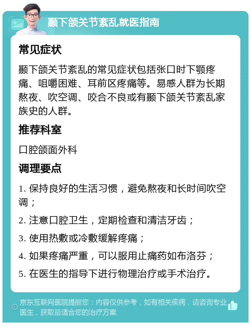 颞下颌关节紊乱就医指南 常见症状 颞下颌关节紊乱的常见症状包括张口时下颚疼痛、咀嚼困难、耳前区疼痛等。易感人群为长期熬夜、吹空调、咬合不良或有颞下颌关节紊乱家族史的人群。 推荐科室 口腔颌面外科 调理要点 1. 保持良好的生活习惯，避免熬夜和长时间吹空调； 2. 注意口腔卫生，定期检查和清洁牙齿； 3. 使用热敷或冷敷缓解疼痛； 4. 如果疼痛严重，可以服用止痛药如布洛芬； 5. 在医生的指导下进行物理治疗或手术治疗。