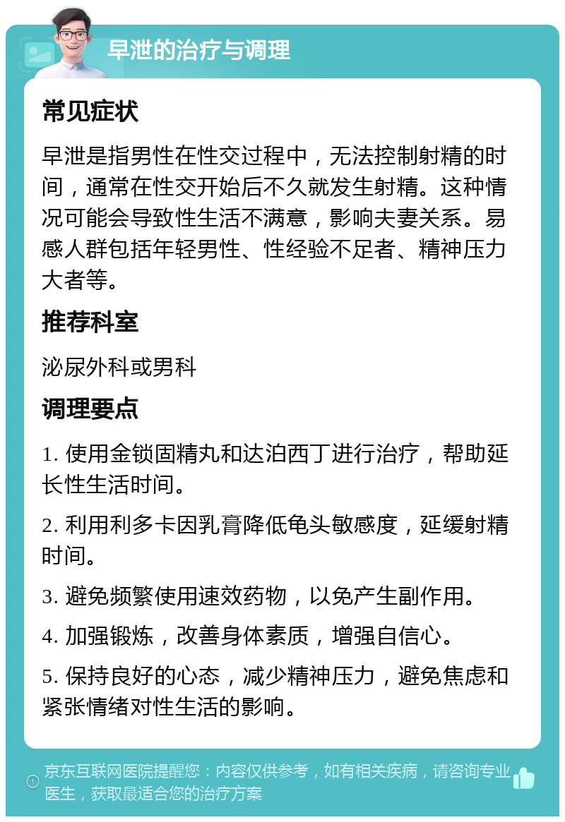 早泄的治疗与调理 常见症状 早泄是指男性在性交过程中，无法控制射精的时间，通常在性交开始后不久就发生射精。这种情况可能会导致性生活不满意，影响夫妻关系。易感人群包括年轻男性、性经验不足者、精神压力大者等。 推荐科室 泌尿外科或男科 调理要点 1. 使用金锁固精丸和达泊西丁进行治疗，帮助延长性生活时间。 2. 利用利多卡因乳膏降低龟头敏感度，延缓射精时间。 3. 避免频繁使用速效药物，以免产生副作用。 4. 加强锻炼，改善身体素质，增强自信心。 5. 保持良好的心态，减少精神压力，避免焦虑和紧张情绪对性生活的影响。