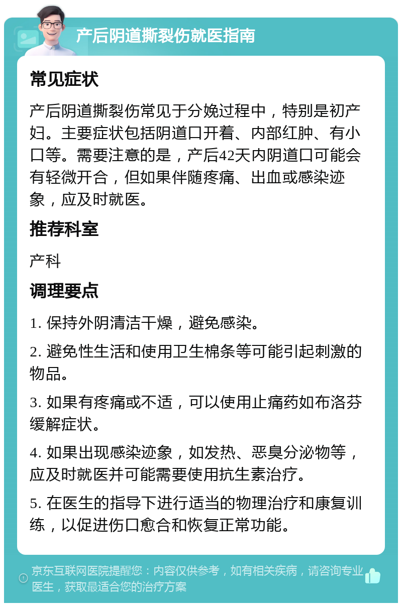 产后阴道撕裂伤就医指南 常见症状 产后阴道撕裂伤常见于分娩过程中，特别是初产妇。主要症状包括阴道口开着、内部红肿、有小口等。需要注意的是，产后42天内阴道口可能会有轻微开合，但如果伴随疼痛、出血或感染迹象，应及时就医。 推荐科室 产科 调理要点 1. 保持外阴清洁干燥，避免感染。 2. 避免性生活和使用卫生棉条等可能引起刺激的物品。 3. 如果有疼痛或不适，可以使用止痛药如布洛芬缓解症状。 4. 如果出现感染迹象，如发热、恶臭分泌物等，应及时就医并可能需要使用抗生素治疗。 5. 在医生的指导下进行适当的物理治疗和康复训练，以促进伤口愈合和恢复正常功能。