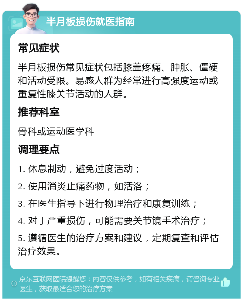 半月板损伤就医指南 常见症状 半月板损伤常见症状包括膝盖疼痛、肿胀、僵硬和活动受限。易感人群为经常进行高强度运动或重复性膝关节活动的人群。 推荐科室 骨科或运动医学科 调理要点 1. 休息制动，避免过度活动； 2. 使用消炎止痛药物，如活洛； 3. 在医生指导下进行物理治疗和康复训练； 4. 对于严重损伤，可能需要关节镜手术治疗； 5. 遵循医生的治疗方案和建议，定期复查和评估治疗效果。