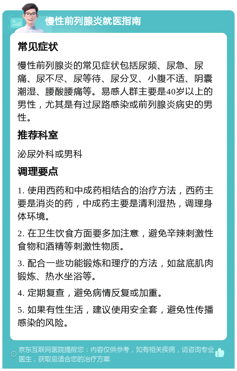 慢性前列腺炎就医指南 常见症状 慢性前列腺炎的常见症状包括尿频、尿急、尿痛、尿不尽、尿等待、尿分叉、小腹不适、阴囊潮湿、腰酸腰痛等。易感人群主要是40岁以上的男性，尤其是有过尿路感染或前列腺炎病史的男性。 推荐科室 泌尿外科或男科 调理要点 1. 使用西药和中成药相结合的治疗方法，西药主要是消炎的药，中成药主要是清利湿热，调理身体环境。 2. 在卫生饮食方面要多加注意，避免辛辣刺激性食物和酒精等刺激性物质。 3. 配合一些功能锻炼和理疗的方法，如盆底肌肉锻炼、热水坐浴等。 4. 定期复查，避免病情反复或加重。 5. 如果有性生活，建议使用安全套，避免性传播感染的风险。