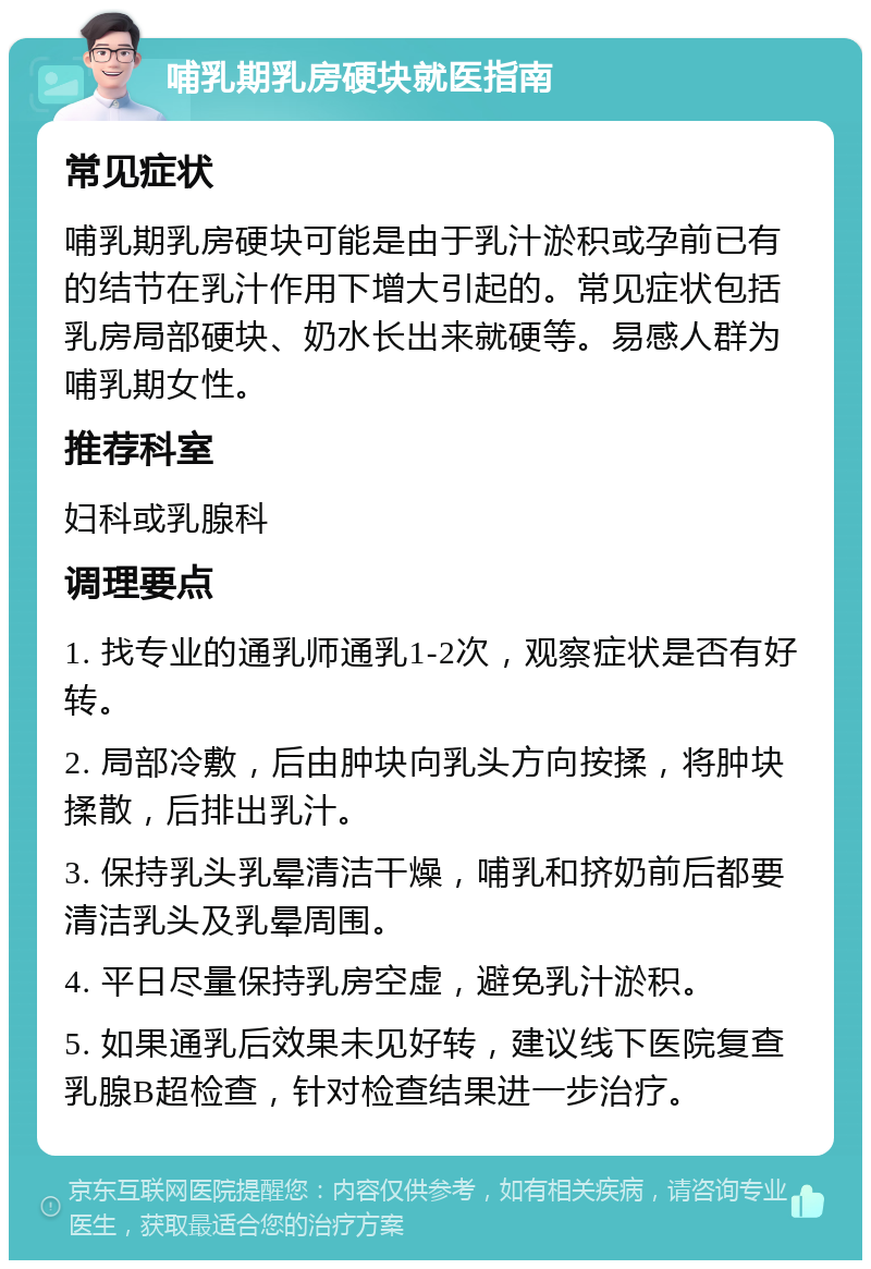 哺乳期乳房硬块就医指南 常见症状 哺乳期乳房硬块可能是由于乳汁淤积或孕前已有的结节在乳汁作用下增大引起的。常见症状包括乳房局部硬块、奶水长出来就硬等。易感人群为哺乳期女性。 推荐科室 妇科或乳腺科 调理要点 1. 找专业的通乳师通乳1-2次，观察症状是否有好转。 2. 局部冷敷，后由肿块向乳头方向按揉，将肿块揉散，后排出乳汁。 3. 保持乳头乳晕清洁干燥，哺乳和挤奶前后都要清洁乳头及乳晕周围。 4. 平日尽量保持乳房空虚，避免乳汁淤积。 5. 如果通乳后效果未见好转，建议线下医院复查乳腺B超检查，针对检查结果进一步治疗。