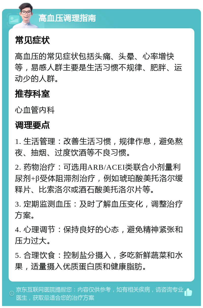 高血压调理指南 常见症状 高血压的常见症状包括头痛、头晕、心率增快等，易感人群主要是生活习惯不规律、肥胖、运动少的人群。 推荐科室 心血管内科 调理要点 1. 生活管理：改善生活习惯，规律作息，避免熬夜、抽烟、过度饮酒等不良习惯。 2. 药物治疗：可选用ARB/ACEI类联合小剂量利尿剂+β受体阻滞剂治疗，例如琥珀酸美托洛尔缓释片、比索洛尔或酒石酸美托洛尔片等。 3. 定期监测血压：及时了解血压变化，调整治疗方案。 4. 心理调节：保持良好的心态，避免精神紧张和压力过大。 5. 合理饮食：控制盐分摄入，多吃新鲜蔬菜和水果，适量摄入优质蛋白质和健康脂肪。