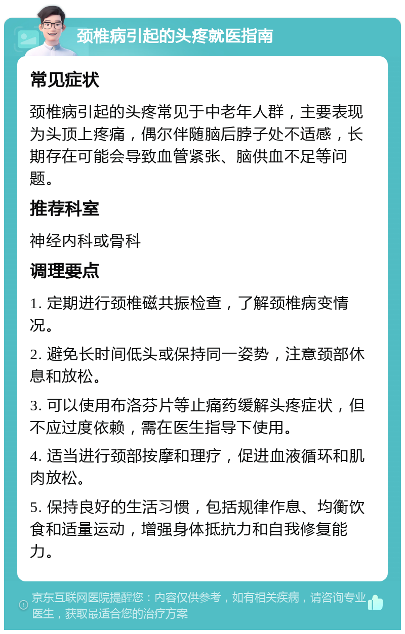 颈椎病引起的头疼就医指南 常见症状 颈椎病引起的头疼常见于中老年人群，主要表现为头顶上疼痛，偶尔伴随脑后脖子处不适感，长期存在可能会导致血管紧张、脑供血不足等问题。 推荐科室 神经内科或骨科 调理要点 1. 定期进行颈椎磁共振检查，了解颈椎病变情况。 2. 避免长时间低头或保持同一姿势，注意颈部休息和放松。 3. 可以使用布洛芬片等止痛药缓解头疼症状，但不应过度依赖，需在医生指导下使用。 4. 适当进行颈部按摩和理疗，促进血液循环和肌肉放松。 5. 保持良好的生活习惯，包括规律作息、均衡饮食和适量运动，增强身体抵抗力和自我修复能力。