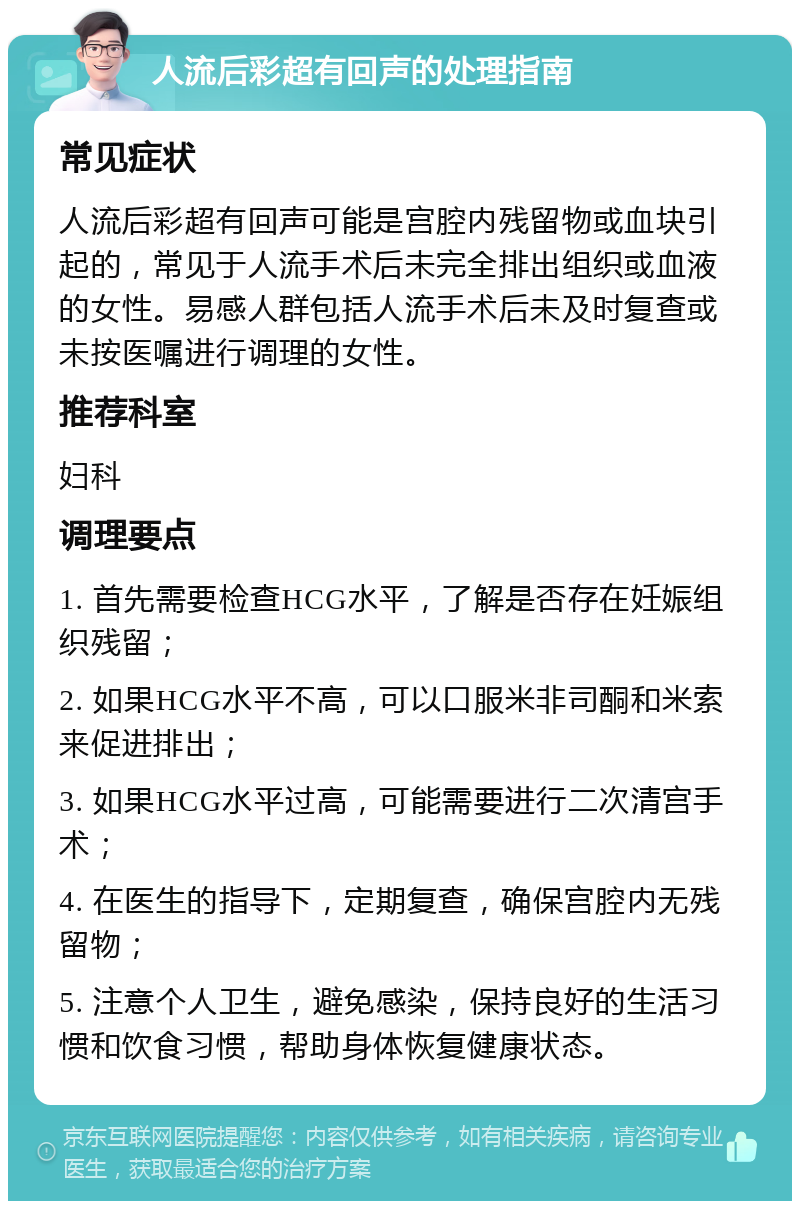 人流后彩超有回声的处理指南 常见症状 人流后彩超有回声可能是宫腔内残留物或血块引起的，常见于人流手术后未完全排出组织或血液的女性。易感人群包括人流手术后未及时复查或未按医嘱进行调理的女性。 推荐科室 妇科 调理要点 1. 首先需要检查HCG水平，了解是否存在妊娠组织残留； 2. 如果HCG水平不高，可以口服米非司酮和米索来促进排出； 3. 如果HCG水平过高，可能需要进行二次清宫手术； 4. 在医生的指导下，定期复查，确保宫腔内无残留物； 5. 注意个人卫生，避免感染，保持良好的生活习惯和饮食习惯，帮助身体恢复健康状态。