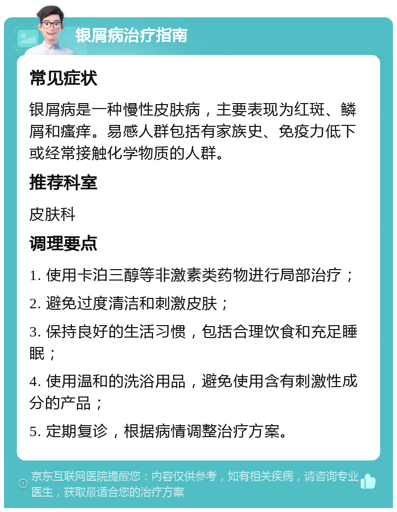 银屑病治疗指南 常见症状 银屑病是一种慢性皮肤病，主要表现为红斑、鳞屑和瘙痒。易感人群包括有家族史、免疫力低下或经常接触化学物质的人群。 推荐科室 皮肤科 调理要点 1. 使用卡泊三醇等非激素类药物进行局部治疗； 2. 避免过度清洁和刺激皮肤； 3. 保持良好的生活习惯，包括合理饮食和充足睡眠； 4. 使用温和的洗浴用品，避免使用含有刺激性成分的产品； 5. 定期复诊，根据病情调整治疗方案。