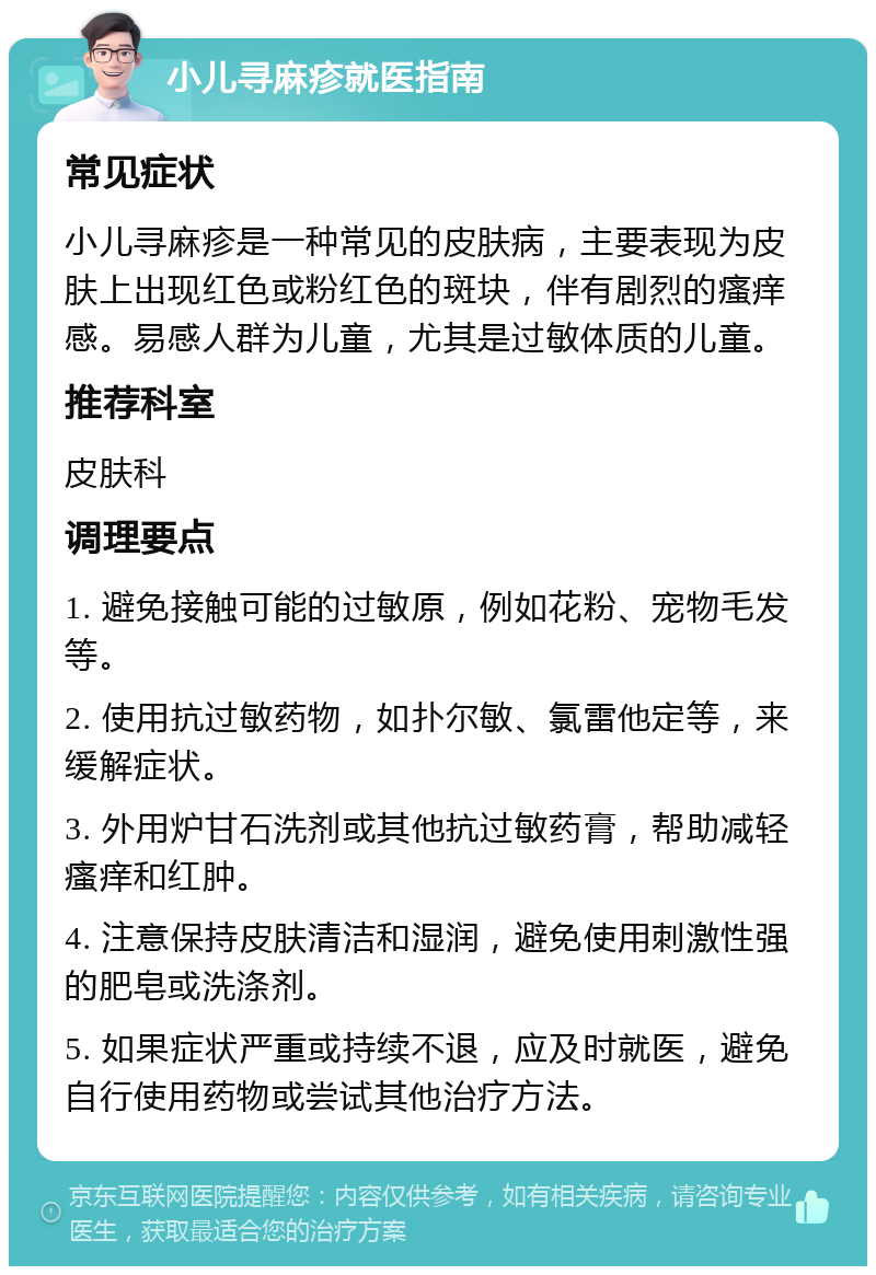 小儿寻麻疹就医指南 常见症状 小儿寻麻疹是一种常见的皮肤病，主要表现为皮肤上出现红色或粉红色的斑块，伴有剧烈的瘙痒感。易感人群为儿童，尤其是过敏体质的儿童。 推荐科室 皮肤科 调理要点 1. 避免接触可能的过敏原，例如花粉、宠物毛发等。 2. 使用抗过敏药物，如扑尔敏、氯雷他定等，来缓解症状。 3. 外用炉甘石洗剂或其他抗过敏药膏，帮助减轻瘙痒和红肿。 4. 注意保持皮肤清洁和湿润，避免使用刺激性强的肥皂或洗涤剂。 5. 如果症状严重或持续不退，应及时就医，避免自行使用药物或尝试其他治疗方法。