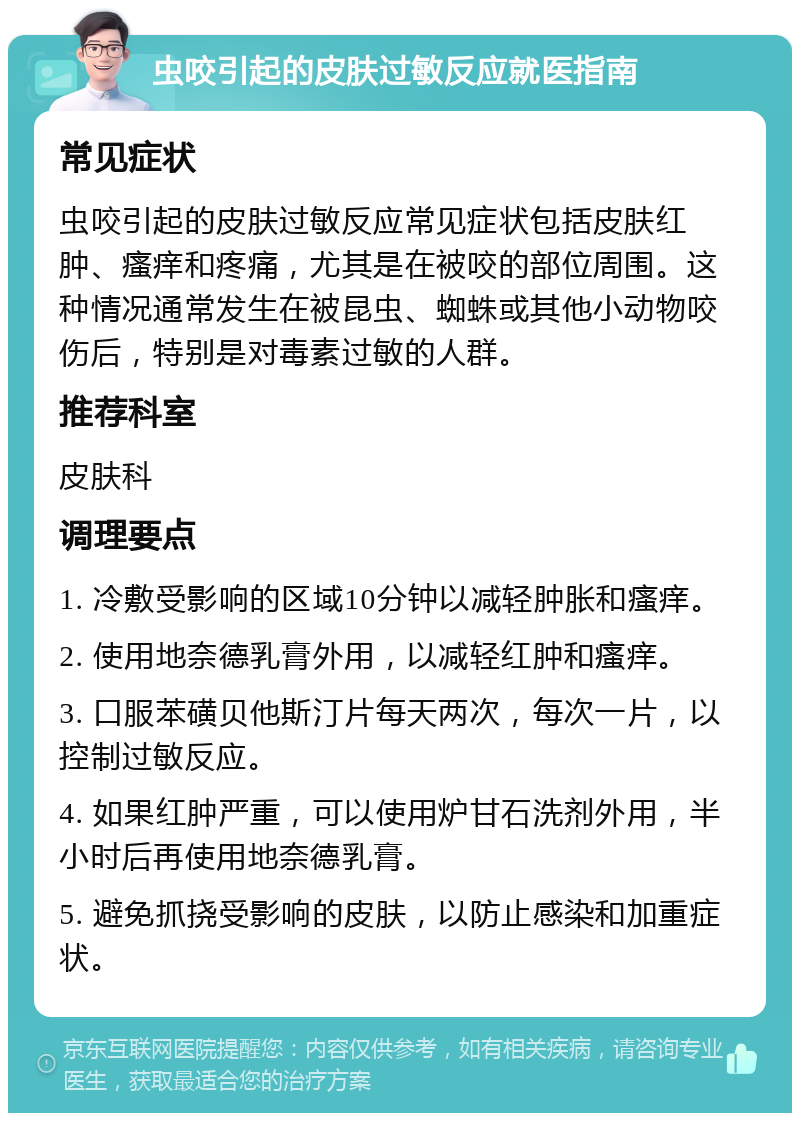 虫咬引起的皮肤过敏反应就医指南 常见症状 虫咬引起的皮肤过敏反应常见症状包括皮肤红肿、瘙痒和疼痛，尤其是在被咬的部位周围。这种情况通常发生在被昆虫、蜘蛛或其他小动物咬伤后，特别是对毒素过敏的人群。 推荐科室 皮肤科 调理要点 1. 冷敷受影响的区域10分钟以减轻肿胀和瘙痒。 2. 使用地奈德乳膏外用，以减轻红肿和瘙痒。 3. 口服苯磺贝他斯汀片每天两次，每次一片，以控制过敏反应。 4. 如果红肿严重，可以使用炉甘石洗剂外用，半小时后再使用地奈德乳膏。 5. 避免抓挠受影响的皮肤，以防止感染和加重症状。