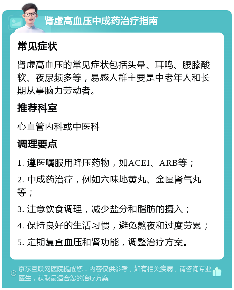 肾虚高血压中成药治疗指南 常见症状 肾虚高血压的常见症状包括头晕、耳鸣、腰膝酸软、夜尿频多等，易感人群主要是中老年人和长期从事脑力劳动者。 推荐科室 心血管内科或中医科 调理要点 1. 遵医嘱服用降压药物，如ACEI、ARB等； 2. 中成药治疗，例如六味地黄丸、金匮肾气丸等； 3. 注意饮食调理，减少盐分和脂肪的摄入； 4. 保持良好的生活习惯，避免熬夜和过度劳累； 5. 定期复查血压和肾功能，调整治疗方案。