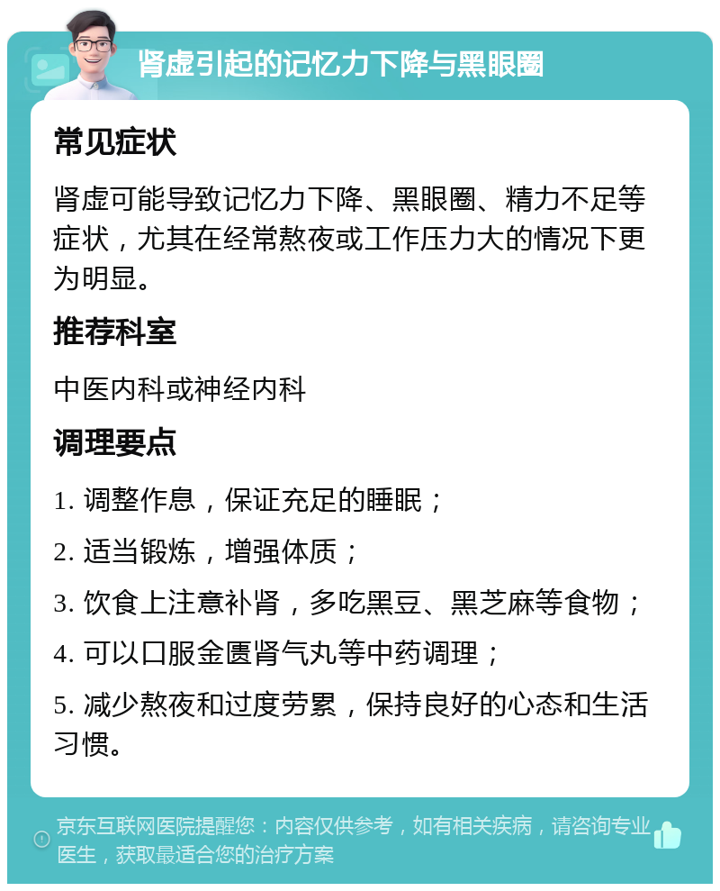 肾虚引起的记忆力下降与黑眼圈 常见症状 肾虚可能导致记忆力下降、黑眼圈、精力不足等症状，尤其在经常熬夜或工作压力大的情况下更为明显。 推荐科室 中医内科或神经内科 调理要点 1. 调整作息，保证充足的睡眠； 2. 适当锻炼，增强体质； 3. 饮食上注意补肾，多吃黑豆、黑芝麻等食物； 4. 可以口服金匮肾气丸等中药调理； 5. 减少熬夜和过度劳累，保持良好的心态和生活习惯。