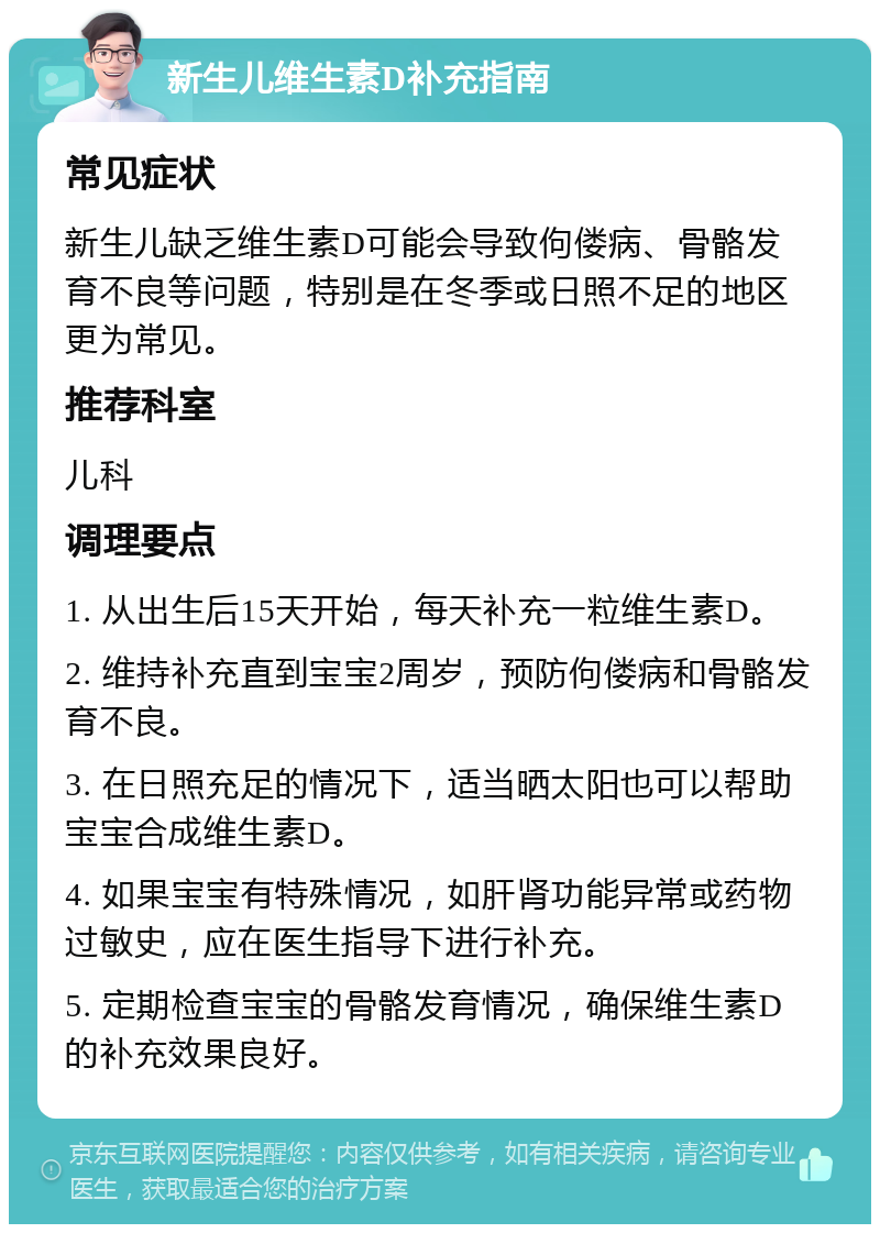 新生儿维生素D补充指南 常见症状 新生儿缺乏维生素D可能会导致佝偻病、骨骼发育不良等问题，特别是在冬季或日照不足的地区更为常见。 推荐科室 儿科 调理要点 1. 从出生后15天开始，每天补充一粒维生素D。 2. 维持补充直到宝宝2周岁，预防佝偻病和骨骼发育不良。 3. 在日照充足的情况下，适当晒太阳也可以帮助宝宝合成维生素D。 4. 如果宝宝有特殊情况，如肝肾功能异常或药物过敏史，应在医生指导下进行补充。 5. 定期检查宝宝的骨骼发育情况，确保维生素D的补充效果良好。