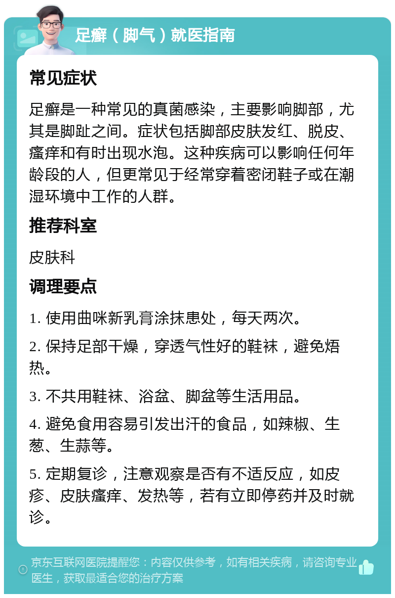 足癣（脚气）就医指南 常见症状 足癣是一种常见的真菌感染，主要影响脚部，尤其是脚趾之间。症状包括脚部皮肤发红、脱皮、瘙痒和有时出现水泡。这种疾病可以影响任何年龄段的人，但更常见于经常穿着密闭鞋子或在潮湿环境中工作的人群。 推荐科室 皮肤科 调理要点 1. 使用曲咪新乳膏涂抹患处，每天两次。 2. 保持足部干燥，穿透气性好的鞋袜，避免焐热。 3. 不共用鞋袜、浴盆、脚盆等生活用品。 4. 避免食用容易引发出汗的食品，如辣椒、生葱、生蒜等。 5. 定期复诊，注意观察是否有不适反应，如皮疹、皮肤瘙痒、发热等，若有立即停药并及时就诊。