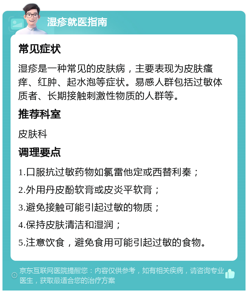 湿疹就医指南 常见症状 湿疹是一种常见的皮肤病，主要表现为皮肤瘙痒、红肿、起水泡等症状。易感人群包括过敏体质者、长期接触刺激性物质的人群等。 推荐科室 皮肤科 调理要点 1.口服抗过敏药物如氯雷他定或西替利秦； 2.外用丹皮酚软膏或皮炎平软膏； 3.避免接触可能引起过敏的物质； 4.保持皮肤清洁和湿润； 5.注意饮食，避免食用可能引起过敏的食物。