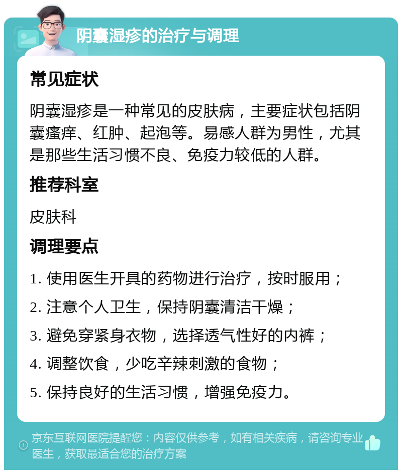 阴囊湿疹的治疗与调理 常见症状 阴囊湿疹是一种常见的皮肤病，主要症状包括阴囊瘙痒、红肿、起泡等。易感人群为男性，尤其是那些生活习惯不良、免疫力较低的人群。 推荐科室 皮肤科 调理要点 1. 使用医生开具的药物进行治疗，按时服用； 2. 注意个人卫生，保持阴囊清洁干燥； 3. 避免穿紧身衣物，选择透气性好的内裤； 4. 调整饮食，少吃辛辣刺激的食物； 5. 保持良好的生活习惯，增强免疫力。