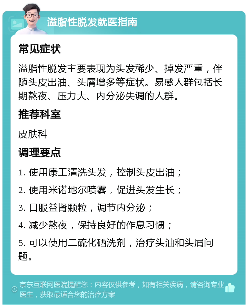 溢脂性脱发就医指南 常见症状 溢脂性脱发主要表现为头发稀少、掉发严重，伴随头皮出油、头屑增多等症状。易感人群包括长期熬夜、压力大、内分泌失调的人群。 推荐科室 皮肤科 调理要点 1. 使用康王清洗头发，控制头皮出油； 2. 使用米诺地尔喷雾，促进头发生长； 3. 口服益肾颗粒，调节内分泌； 4. 减少熬夜，保持良好的作息习惯； 5. 可以使用二硫化硒洗剂，治疗头油和头屑问题。