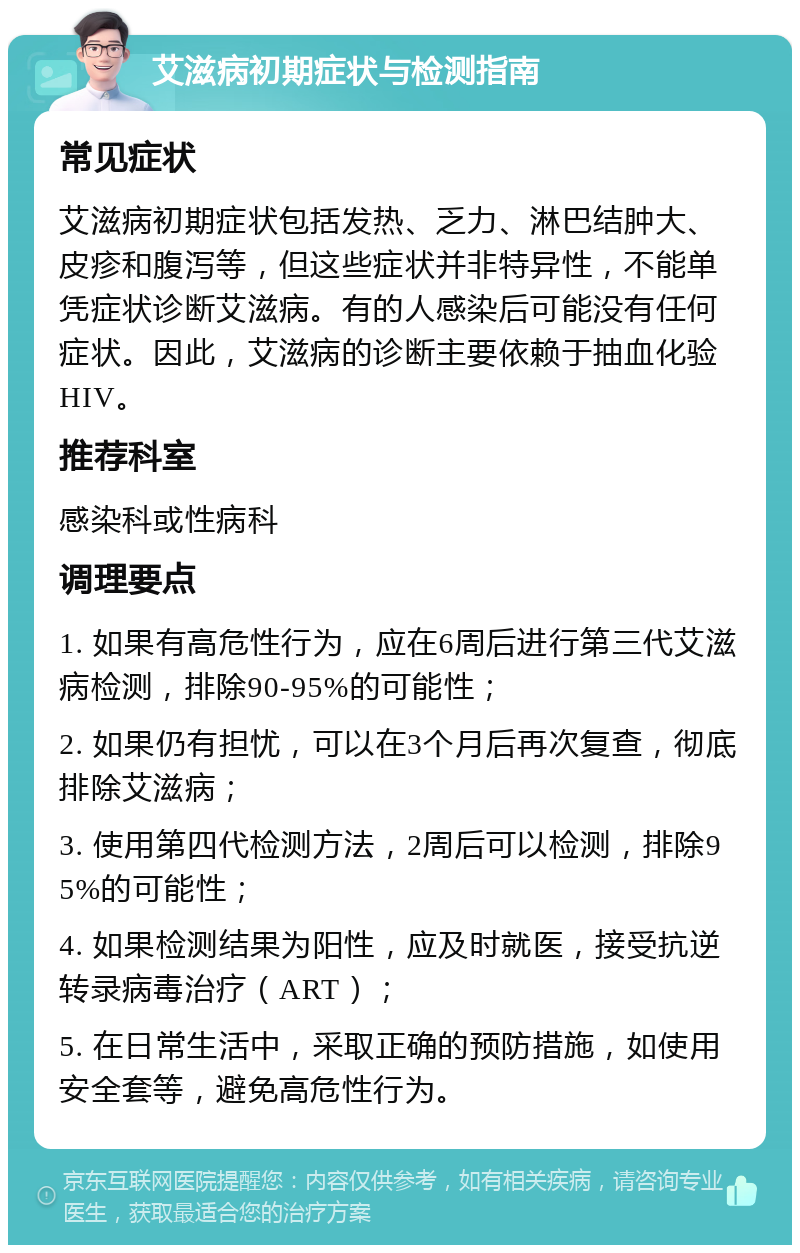 艾滋病初期症状与检测指南 常见症状 艾滋病初期症状包括发热、乏力、淋巴结肿大、皮疹和腹泻等，但这些症状并非特异性，不能单凭症状诊断艾滋病。有的人感染后可能没有任何症状。因此，艾滋病的诊断主要依赖于抽血化验HIV。 推荐科室 感染科或性病科 调理要点 1. 如果有高危性行为，应在6周后进行第三代艾滋病检测，排除90-95%的可能性； 2. 如果仍有担忧，可以在3个月后再次复查，彻底排除艾滋病； 3. 使用第四代检测方法，2周后可以检测，排除95%的可能性； 4. 如果检测结果为阳性，应及时就医，接受抗逆转录病毒治疗（ART）； 5. 在日常生活中，采取正确的预防措施，如使用安全套等，避免高危性行为。