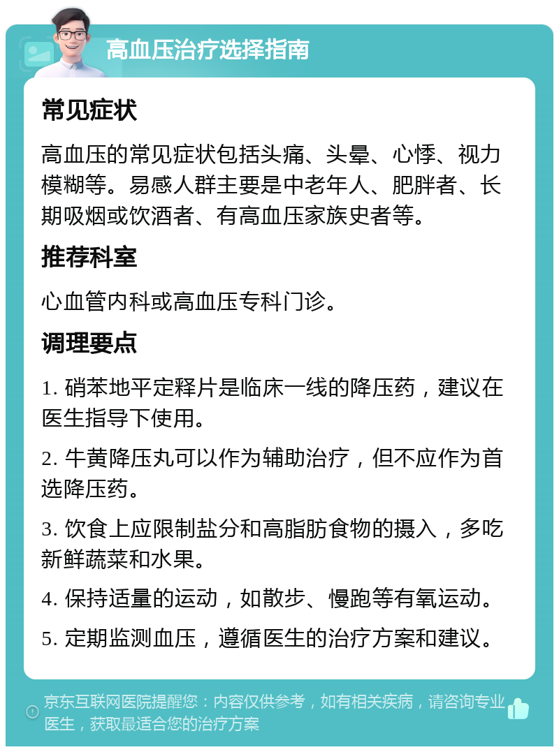 高血压治疗选择指南 常见症状 高血压的常见症状包括头痛、头晕、心悸、视力模糊等。易感人群主要是中老年人、肥胖者、长期吸烟或饮酒者、有高血压家族史者等。 推荐科室 心血管内科或高血压专科门诊。 调理要点 1. 硝苯地平定释片是临床一线的降压药，建议在医生指导下使用。 2. 牛黄降压丸可以作为辅助治疗，但不应作为首选降压药。 3. 饮食上应限制盐分和高脂肪食物的摄入，多吃新鲜蔬菜和水果。 4. 保持适量的运动，如散步、慢跑等有氧运动。 5. 定期监测血压，遵循医生的治疗方案和建议。